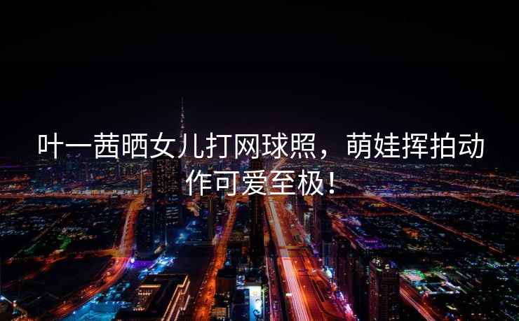 葉一茜曬女兒打網(wǎng)球照，萌娃揮拍動(dòng)作可愛(ài)至極！