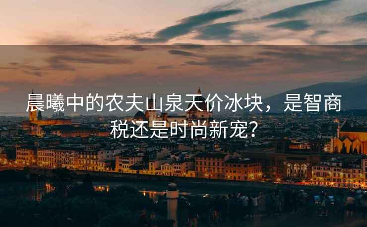 晨曦中的農夫山泉天價(jià)冰塊，是智商稅還是時(shí)尚新寵？