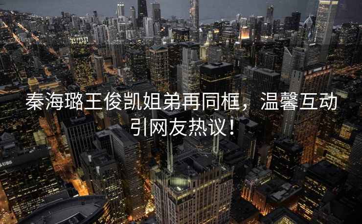 秦海璐王俊凱姐弟再同框，溫馨互動(dòng)引網(wǎng)友熱議！