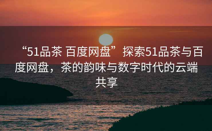 “51品茶 百度網(wǎng)盤(pán)”探索51品茶與百度網(wǎng)盤(pán)，茶的韻味與數字時(shí)代的云端共享