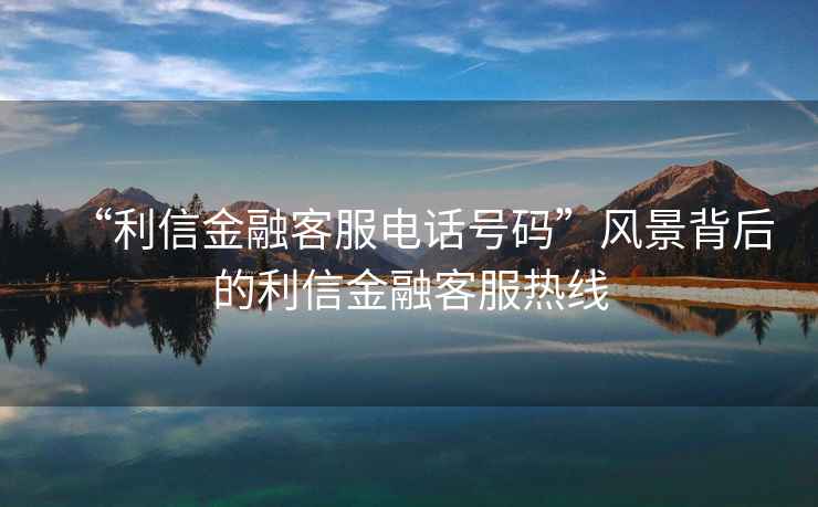 “利信金融客服電話(huà)號碼”風(fēng)景背后的利信金融客服熱線(xiàn)