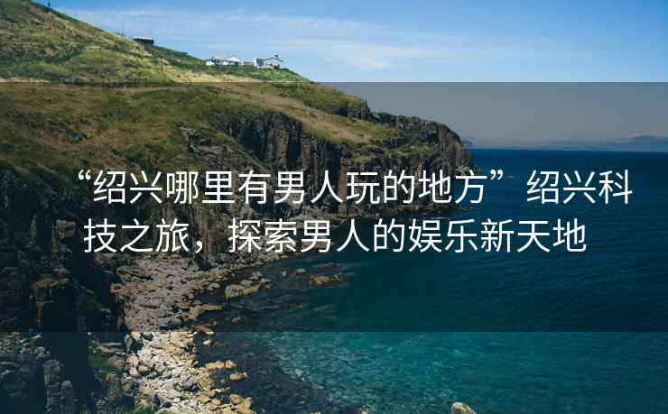 “紹興哪里有男人玩的地方”紹興科技之旅，探索男人的娛樂(lè )新天地