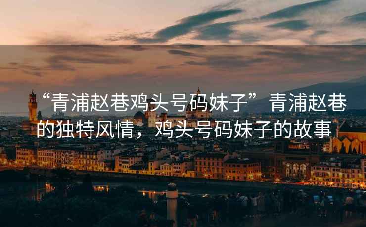 “青浦趙巷雞頭號碼妹子”青浦趙巷的獨特風(fēng)情，雞頭號碼妹子的故事
