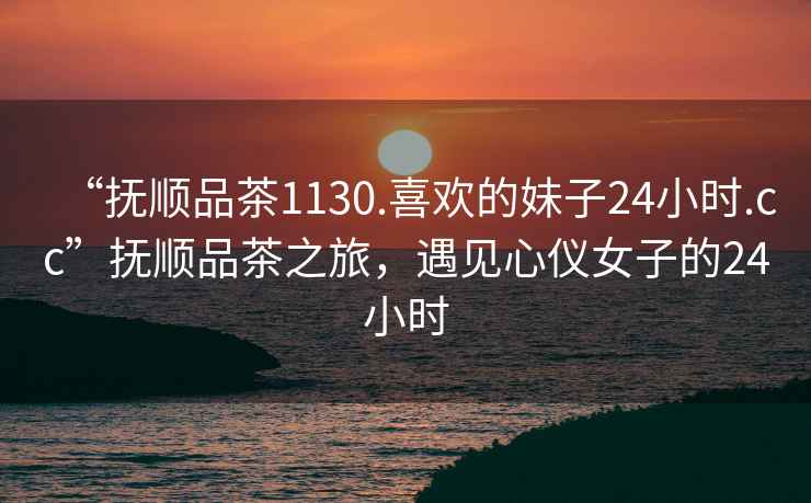 “撫順品茶1130.喜歡的妹子24小時(shí).cc”撫順品茶之旅，遇見(jiàn)心儀女子的24小時(shí)
