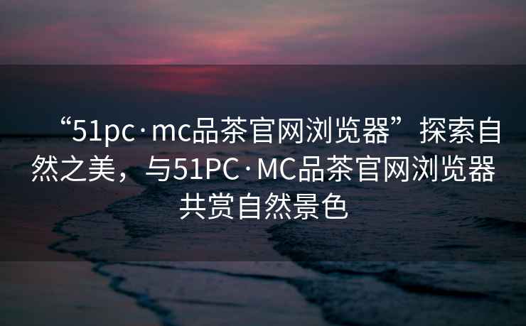 “51pc·mc品茶官網(wǎng)瀏覽器”探索自然之美，與51PC·MC品茶官網(wǎng)瀏覽器共賞自然景色