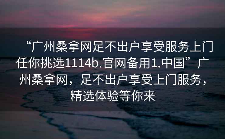 “廣州桑拿網(wǎng)足不出戶(hù)享受服務(wù)上門(mén)任你挑選1114b.官網(wǎng)備用1.中國”廣州桑拿網(wǎng)，足不出戶(hù)享受上門(mén)服務(wù)，精選體驗等你來(lái)