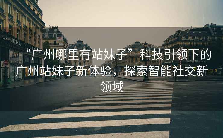 “廣州哪里有站妹子”科技引領(lǐng)下的廣州站妹子新體驗，探索智能社交新領(lǐng)域