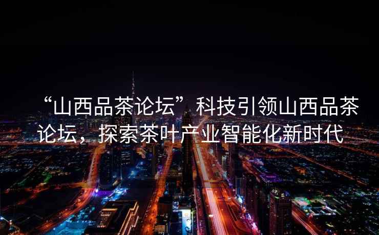 “山西品茶論壇”科技引領(lǐng)山西品茶論壇，探索茶葉產(chǎn)業(yè)智能化新時(shí)代