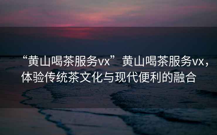 “黃山喝茶服務(wù)vx”黃山喝茶服務(wù)vx，體驗傳統茶文化與現代便利的融合