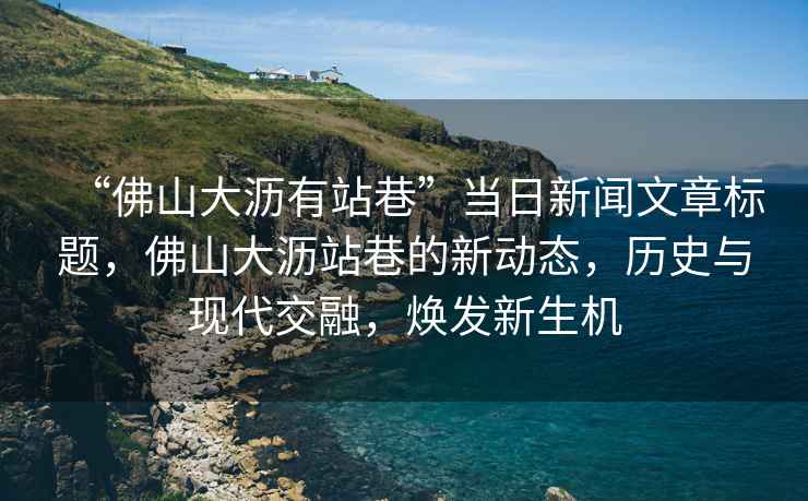 “佛山大瀝有站巷”當日新聞文章標題，佛山大瀝站巷的新動(dòng)態(tài)，歷史與現代交融，煥發(fā)新生機