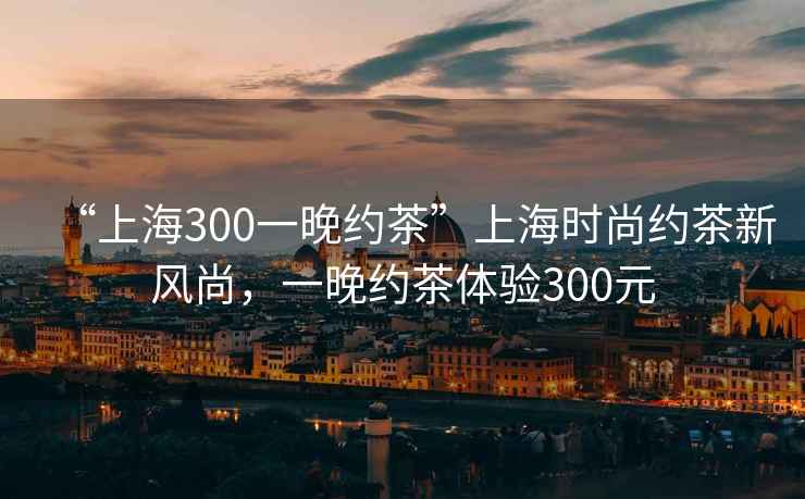 “上海300一晚約茶”上海時(shí)尚約茶新風(fēng)尚，一晚約茶體驗300元