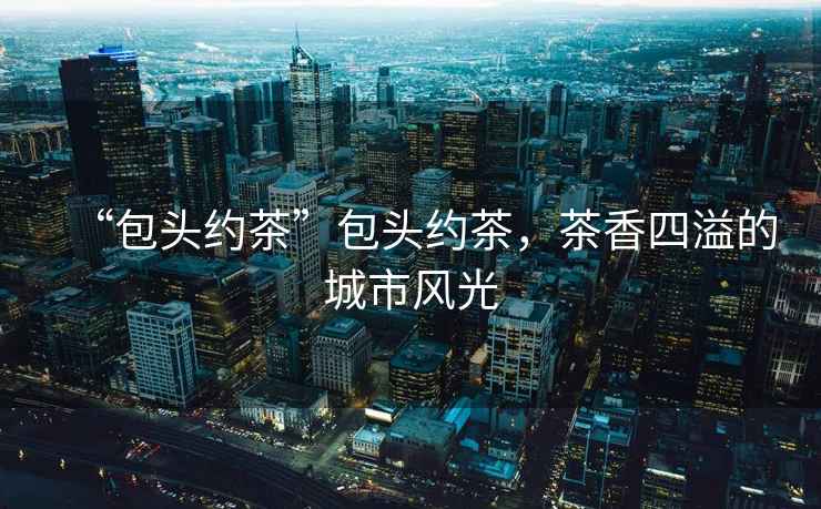 “包頭約茶”包頭約茶，茶香四溢的城市風(fēng)光