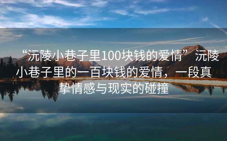 “沅陵小巷子里100塊錢(qián)的愛(ài)情”沅陵小巷子里的一百塊錢(qián)的愛(ài)情，一段真摯情感與現實(shí)的碰撞