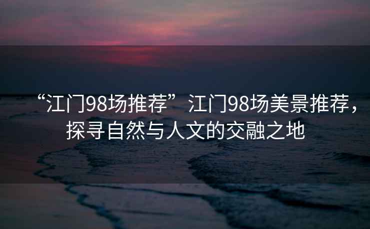 “江門(mén)98場(chǎng)推薦”江門(mén)98場(chǎng)美景推薦，探尋自然與人文的交融之地