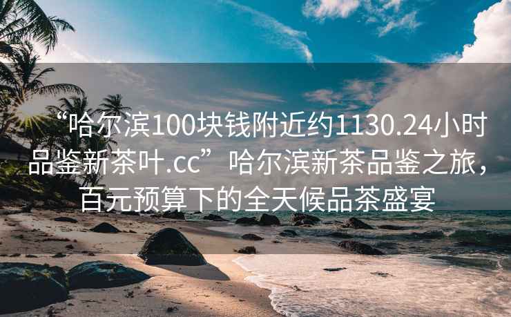 “哈爾濱100塊錢(qián)附近約1130.24小時(shí)品鑒新茶葉.cc”哈爾濱新茶品鑒之旅，百元預算下的全天候品茶盛宴