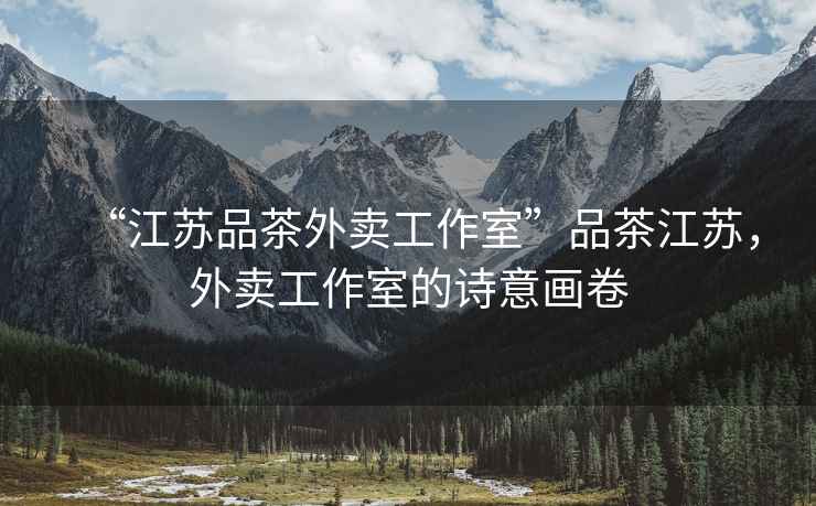 “江蘇品茶外賣(mài)工作室”品茶江蘇，外賣(mài)工作室的詩(shī)意畫(huà)卷