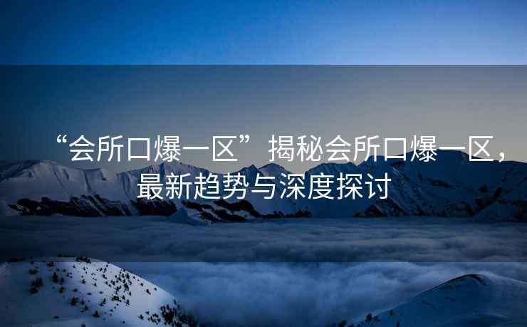 “會(huì )所口爆一區”揭秘會(huì )所口爆一區，最新趨勢與深度探討