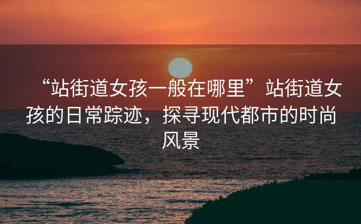 “站街道女孩一般在哪里”站街道女孩的日常蹤跡，探尋現代都市的時(shí)尚風(fēng)景