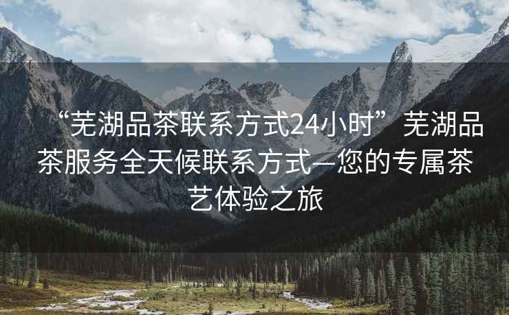 “蕪湖品茶聯(lián)系方式24小時(shí)”蕪湖品茶服務(wù)全天候聯(lián)系方式—您的專(zhuān)屬茶藝體驗之旅