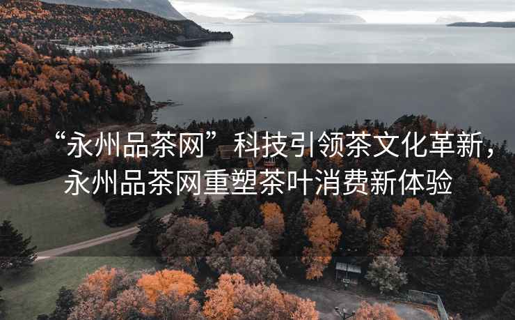 “永州品茶網(wǎng)”科技引領(lǐng)茶文化革新，永州品茶網(wǎng)重塑茶葉消費新體驗
