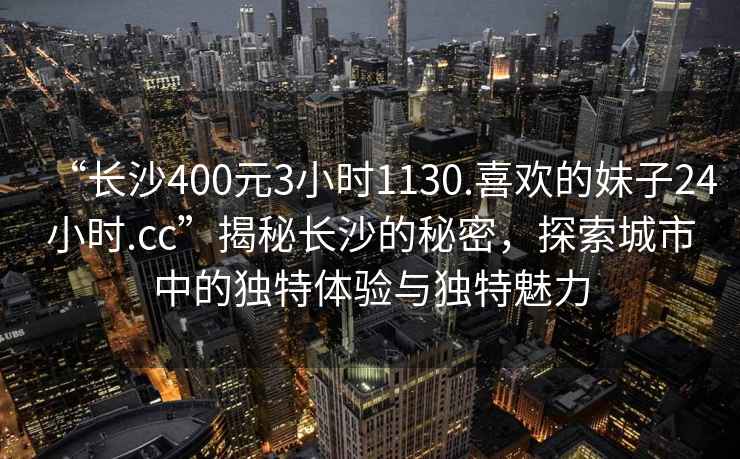 “長(cháng)沙400元3小時(shí)1130.喜歡的妹子24小時(shí).cc”揭秘長(cháng)沙的秘密，探索城市中的獨特體驗與獨特魅力