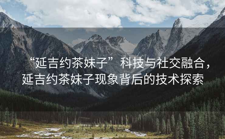 “延吉約茶妹子”科技與社交融合，延吉約茶妹子現象背后的技術(shù)探索