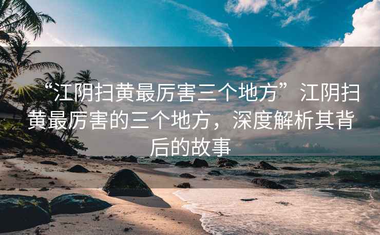 “江陰掃黃最厲害三個(gè)地方”江陰掃黃最厲害的三個(gè)地方，深度解析其背后的故事