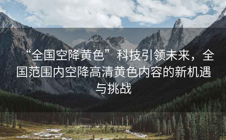 “全國空降黃色”科技引領(lǐng)未來(lái)，全國范圍內空降高清黃色內容的新機遇與挑戰