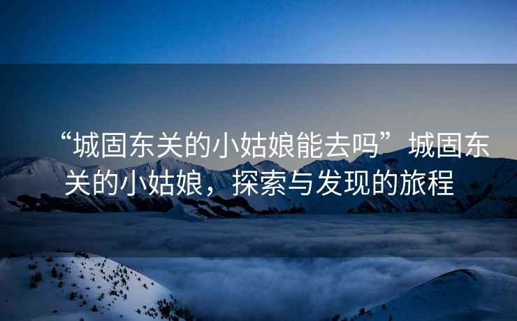 “城固東關(guān)的小姑娘能去嗎”城固東關(guān)的小姑娘，探索與發(fā)現的旅程