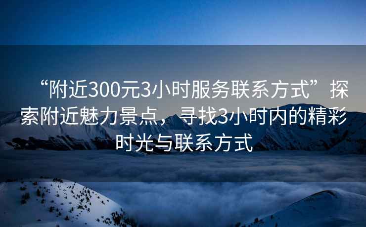 “附近300元3小時(shí)服務(wù)聯(lián)系方式”探索附近魅力景點(diǎn)，尋找3小時(shí)內的精彩時(shí)光與聯(lián)系方式