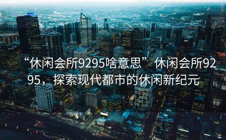 “休閑會(huì )所9295啥意思”休閑會(huì )所9295，探索現代都市的休閑新紀元
