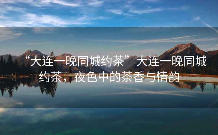 “大連一晚同城約茶”大連一晚同城約茶，夜色中的茶香與情韻