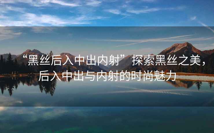 “黑絲后入中出內射”探索黑絲之美，后入中出與內射的時(shí)尚魅力