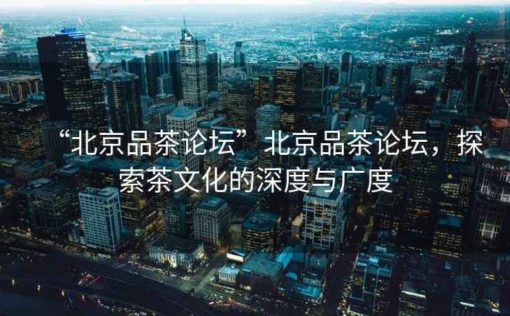 “北京品茶論壇”北京品茶論壇，探索茶文化的深度與廣度