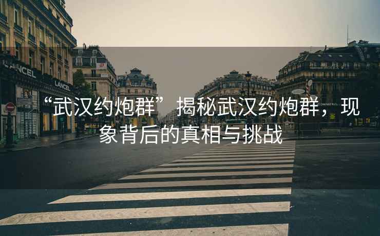 “武漢約炮群”揭秘武漢約炮群，現象背后的真相與挑戰