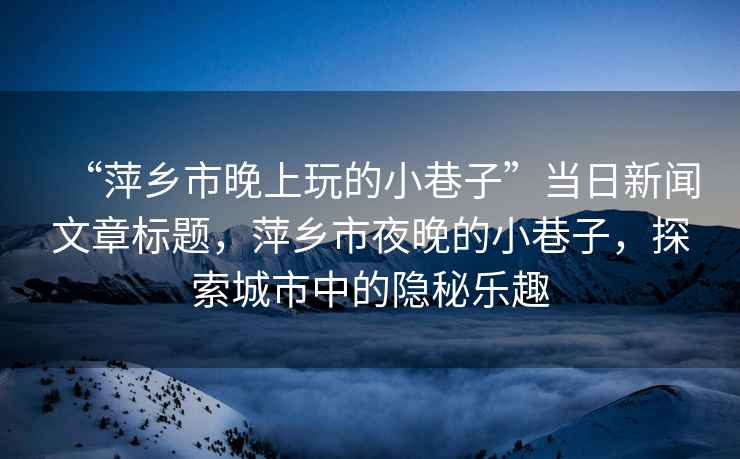 “萍鄉市晚上玩的小巷子”當日新聞文章標題，萍鄉市夜晚的小巷子，探索城市中的隱秘樂(lè )趣