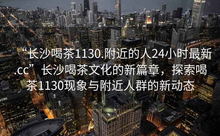 “長(cháng)沙喝茶1130.附近的人24小時(shí)最新.cc”長(cháng)沙喝茶文化的新篇章，探索喝茶1130現象與附近人群的新動(dòng)態(tài)