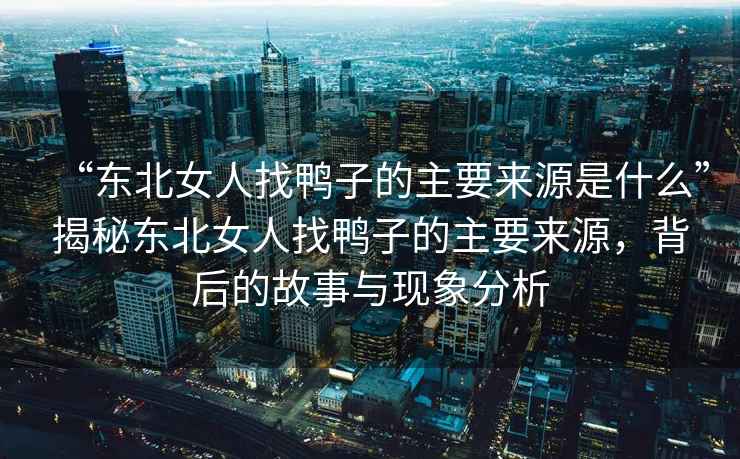 “東北女人找鴨子的主要來(lái)源是什么”揭秘東北女人找鴨子的主要來(lái)源，背后的故事與現象分析
