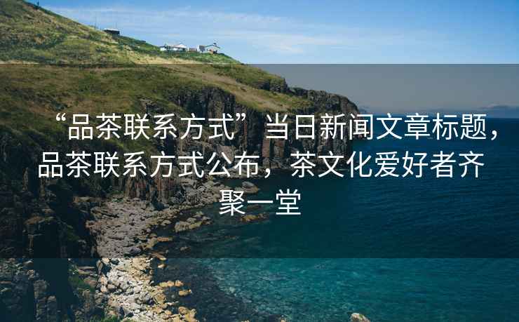 “品茶聯(lián)系方式”當日新聞文章標題，品茶聯(lián)系方式公布，茶文化愛(ài)好者齊聚一堂