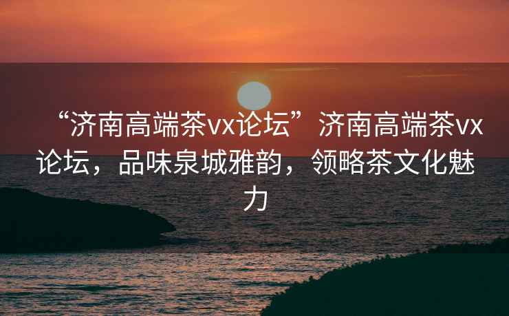 “濟南高端茶vx論壇”濟南高端茶vx論壇，品味泉城雅韻，領(lǐng)略茶文化魅力