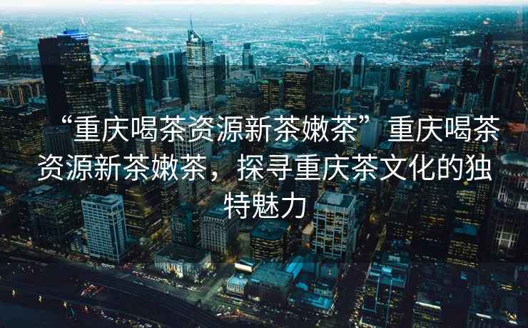 “重慶喝茶資源新茶嫩茶”重慶喝茶資源新茶嫩茶，探尋重慶茶文化的獨特魅力