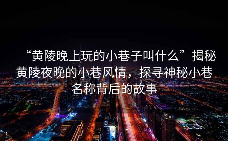 “黃陵晚上玩的小巷子叫什么”揭秘黃陵夜晚的小巷風(fēng)情，探尋神秘小巷名稱(chēng)背后的故事