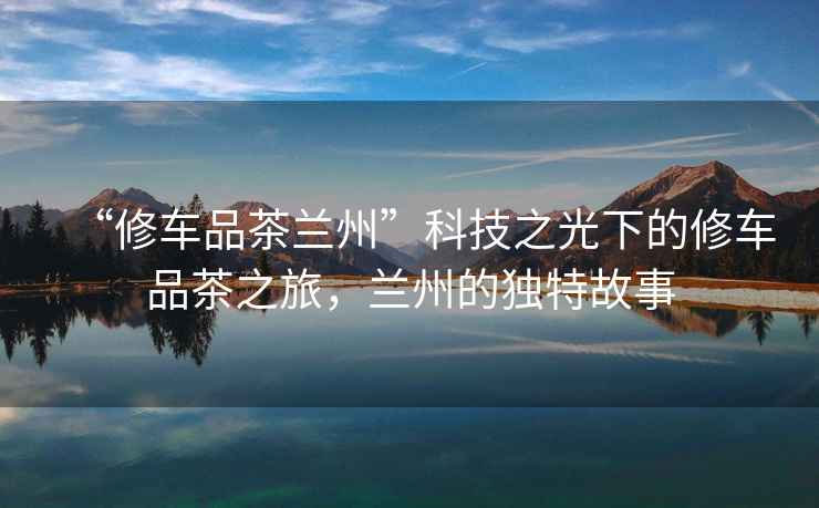 “修車(chē)品茶蘭州”科技之光下的修車(chē)品茶之旅，蘭州的獨特故事