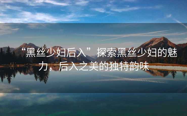 “黑絲少婦后入”探索黑絲少婦的魅力，后入之美的獨特韻味