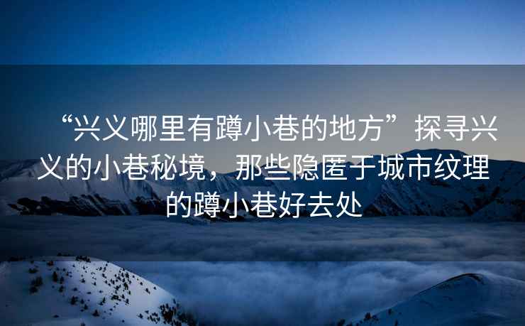 “興義哪里有蹲小巷的地方”探尋興義的小巷秘境，那些隱匿于城市紋理的蹲小巷好去處