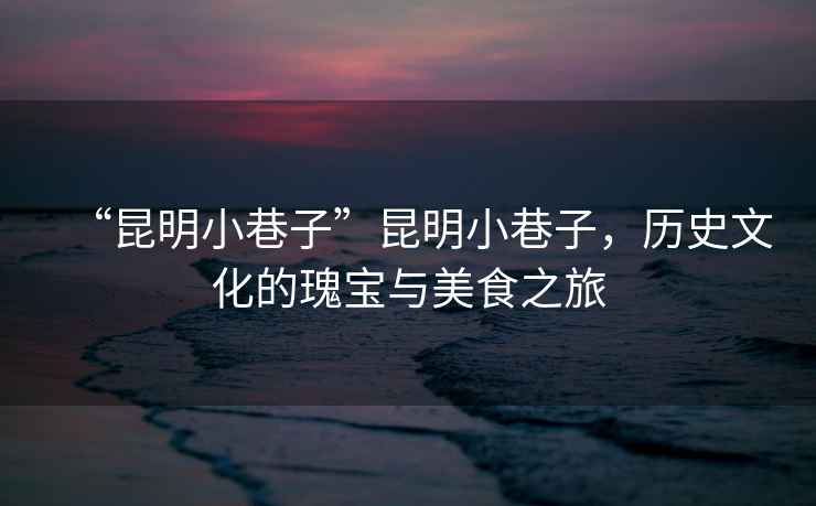 “昆明小巷子”昆明小巷子，歷史文化的瑰寶與美食之旅