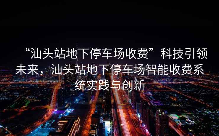 “汕頭站地下停車(chē)場(chǎng)收費”科技引領(lǐng)未來(lái)，汕頭站地下停車(chē)場(chǎng)智能收費系統實(shí)踐與創(chuàng  )新