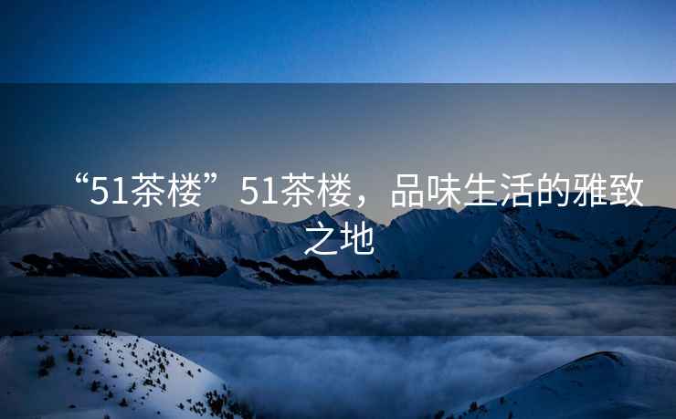 “51茶樓”51茶樓，品味生活的雅致之地