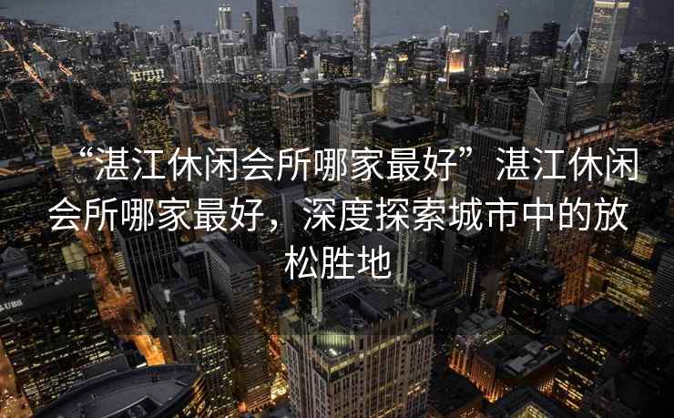 “湛江休閑會(huì )所哪家最好”湛江休閑會(huì )所哪家最好，深度探索城市中的放松勝地