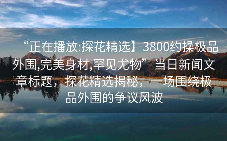 “正在播放:探花精選】3800約操極品外圍,完美身材,罕見(jiàn)尤物”當日新聞文章標題，探花精選揭秘，一場(chǎng)圍繞極品外圍的爭議風(fēng)波